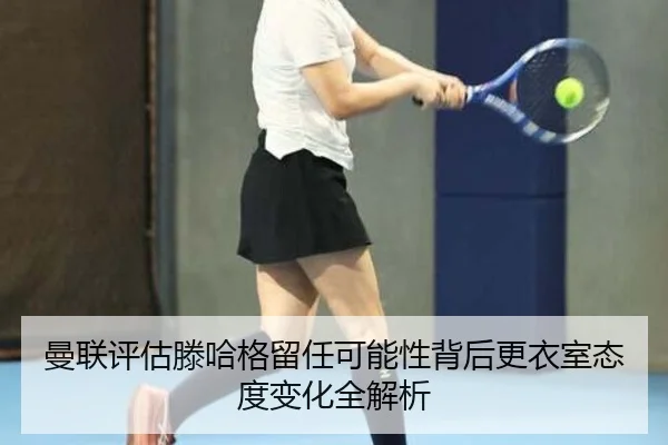 曼联评估滕哈格留任可能性背后更衣室态度变化全解析