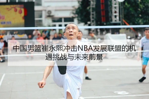 中国男篮崔永熙冲击NBA发展联盟的机遇挑战与未来前景
