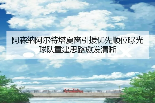阿森纳阿尔特塔夏窗引援优先顺位曝光球队重建思路愈发清晰