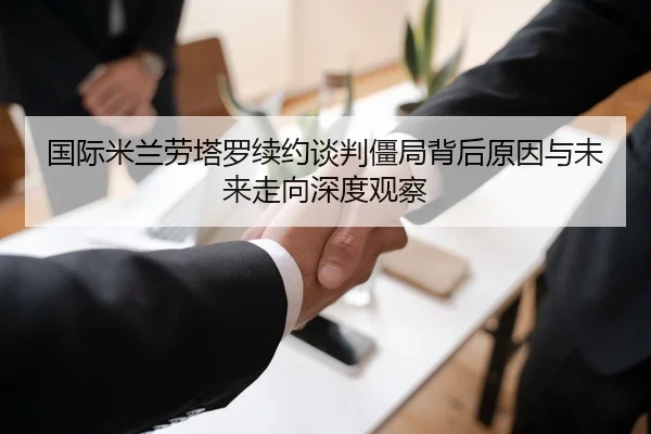 国际米兰劳塔罗续约谈判僵局背后原因与未来走向深度观察