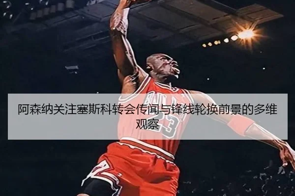 阿森纳关注塞斯科转会传闻与锋线轮换前景的多维观察