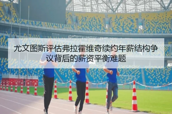 尤文图斯评估弗拉霍维奇续约年薪结构争议背后的薪资平衡难题