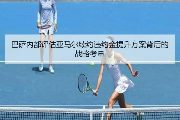 巴萨内部评估亚马尔续约违约金提升方案背后的战略考量