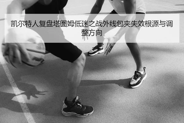 凯尔特人复盘塔图姆低迷之战外线包夹失效根源与调整方向
