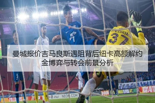 曼城报价吉马良斯遇阻背后纽卡高额解约金博弈与转会前景分析